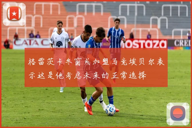 格雷茨卡冬窗或加盟马竞埃贝尔表示这是他考虑未来的正常选择