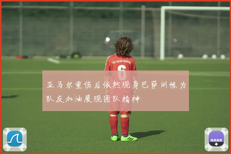 亚马尔重伤后依然现身巴萨训练为队友加油展现团队精神