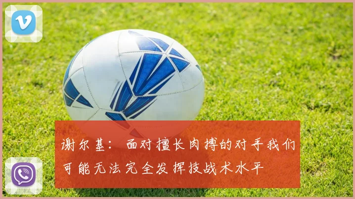 谢尔基：面对擅长肉搏的对手我们可能无法完全发挥技战术水平
