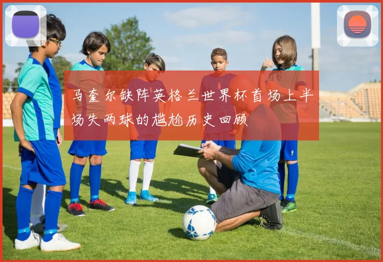 马奎尔缺阵英格兰世界杯首场上半场失两球的尴尬历史回顾