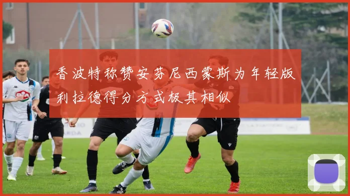 香波特称赞安芬尼西蒙斯为年轻版利拉德得分方式极其相似