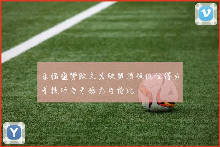 乐福盛赞欧文为联盟顶级低位得分手技巧与手感无与伦比