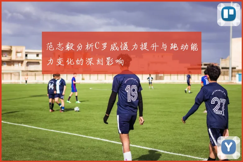 范志毅分析C罗威慑力提升与跑动能力变化的深刻影响