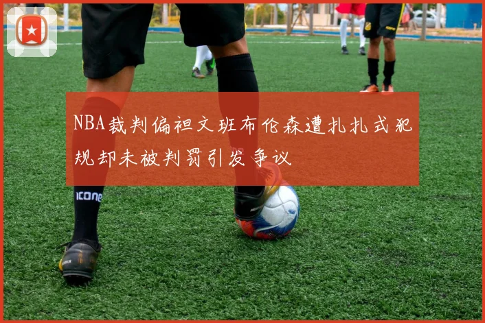 NBA裁判偏袒文班布伦森遭扎扎式犯规却未被判罚引发争议