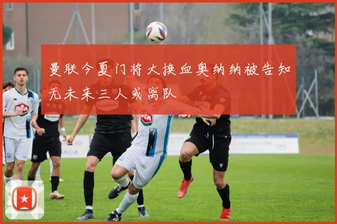 曼联今夏门将大换血奥纳纳被告知无未来三人或离队