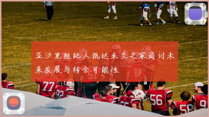 亚沙里经纪人抵达米兰之家商讨未来发展与转会可能性