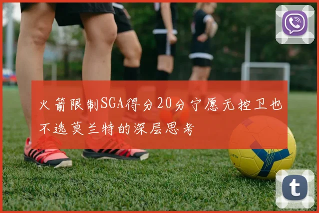 火箭限制SGA得分20分宁愿无控卫也不选莫兰特的深层思考