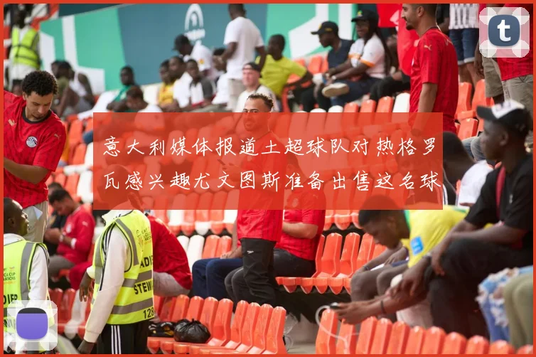 意大利媒体报道土超球队对热格罗瓦感兴趣尤文图斯准备出售这名球员