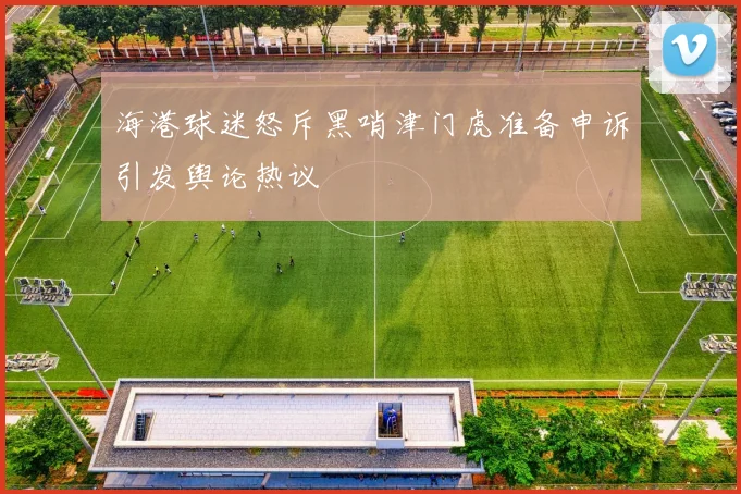 海港球迷怒斥黑哨津门虎准备申诉引发舆论热议