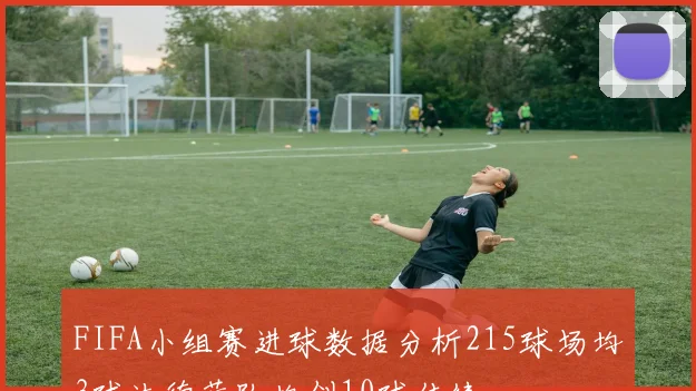 FIFA小组赛进球数据分析215球场均3球法德荷队均创10球佳绩