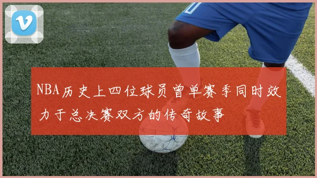 NBA历史上四位球员曾单赛季同时效力于总决赛双方的传奇故事