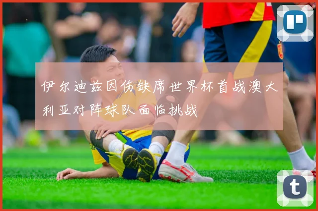 伊尔迪兹因伤缺席世界杯首战澳大利亚对阵球队面临挑战