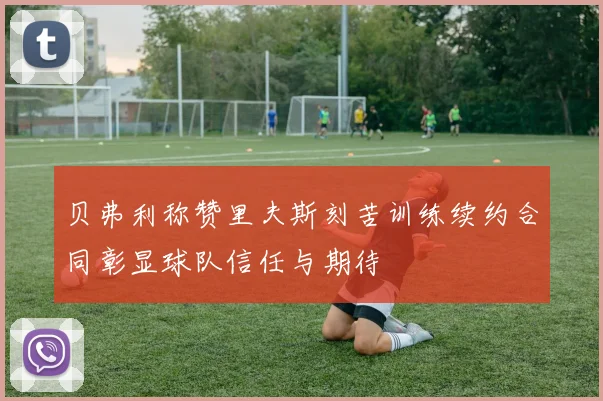 贝弗利称赞里夫斯刻苦训练续约合同彰显球队信任与期待