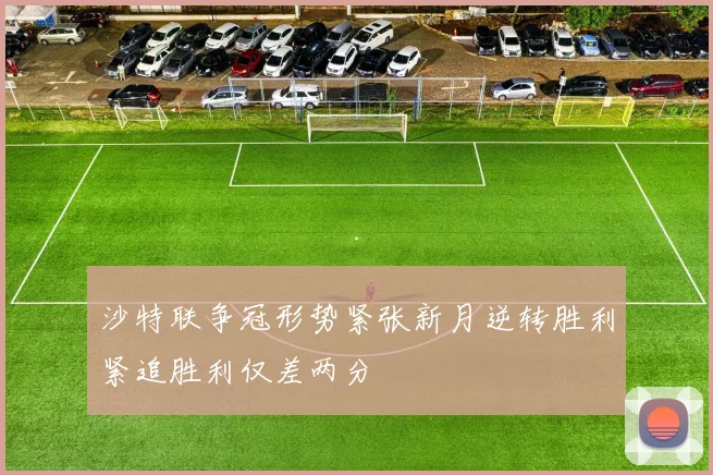 沙特联争冠形势紧张新月逆转胜利紧追胜利仅差两分