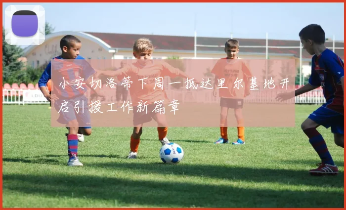 小安切洛蒂下周一抵达里尔基地开启引援工作新篇章