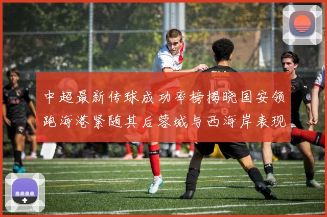 中超最新传球成功率榜揭晓国安领跑海港紧随其后蓉城与西海岸表现不俗