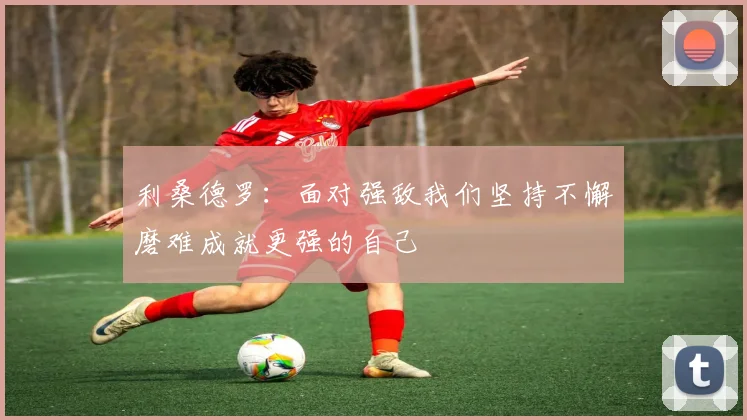 利桑德罗：面对强敌我们坚持不懈磨难成就更强的自己