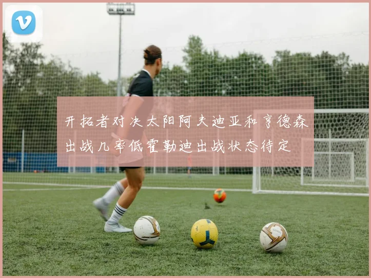 开拓者对决太阳阿夫迪亚和亨德森出战几率低霍勒迪出战状态待定