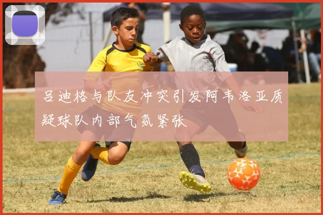 吕迪格与队友冲突引发阿韦洛亚质疑球队内部气氛紧张