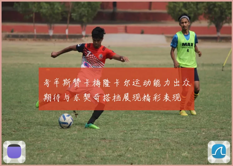 考辛斯赞卡梅隆卡尔运动能力出众期待与东契奇搭档展现精彩表现