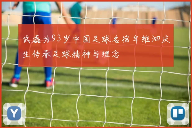 武磊为93岁中国足球名宿年维泗庆生传承足球精神与理念