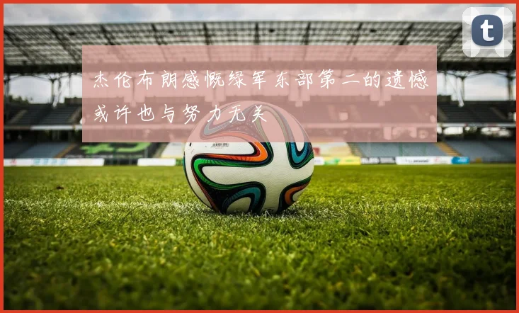 杰伦布朗感慨绿军东部第二的遗憾或许也与努力无关