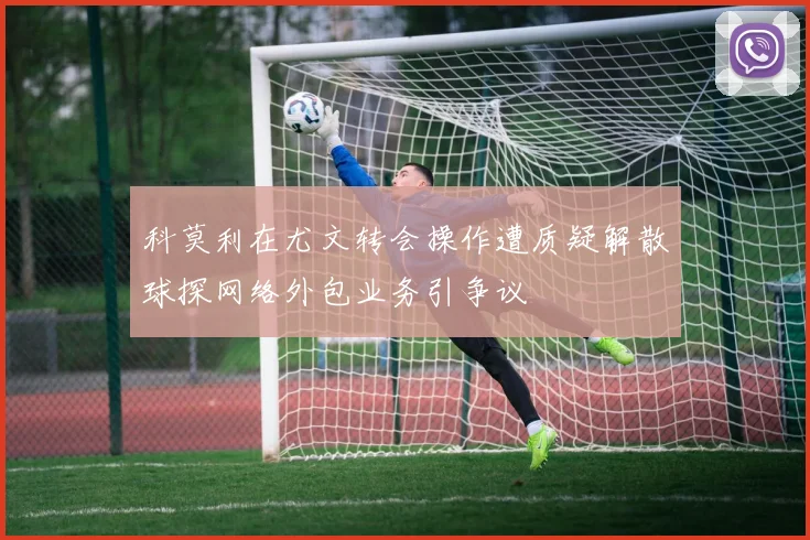 科莫利在尤文转会操作遭质疑解散球探网络外包业务引争议